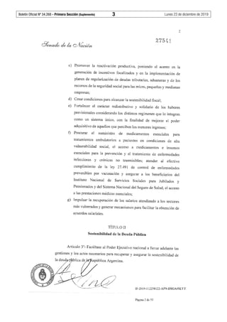Boletín Oficial Nº 34.268 - Primera Sección (Suplemento)	 3	 Lunes 23 de diciembre de 2019
2
275.{ j_
c) Promover la reactivación productiva, poniendo el acento en la
generación de incentivos focalizados y en la implementación de
planes de regularización de deudas tributarias, aduaneras y de los
recursos de la seguridad social para las micro, pequeñas y medianas
empresas;
d) Crear condiciones para alcanzar la sostenibilidad fiscal;
e) Fortalecer el carácter redistributivo y solidario de los haberes
previsionales considerando los distintos regímenes que lo integran
como un sistema único, con la finalidad de mejorar el poder
adquisitivo de aquellos que perciben los menores ingresos;
t) Procurar el suministro de medicamentos esenciales para
tratamientos ambulatorios a pacientes en condiciones de alta
vulnerabilidad social, el acceso a medicamentos e insumos
esenciales para la prevención y el tratamiento de enfennedades
infecciosas y crónicas no trasmisibles; atender al efectivo
cumplimiento de la ley 27.491 de control de enfermedades
prevenibles por vacunación y asegurar a los beneficiarios del
Instituto Nacional de Servicios Sociales para Jubilados y
Pensionados y del Sistema Nacional del Seguro de Salud, el acceso
a las prestaciones médicas esenciales;
g) Impulsar la recuperación de los salarios atendiendo a los sectores
más vulnerados y generar mecanismos para facilitar la obtención de
acuerdos salariales.
TÍTULOII
Sostenibilidad de la Deuda Pública
Artículo 3°- Facúltase al Poder Ejecutivo nacional a llevar adelante las
gestiones y los actos necesarios para recuperar y asegurar la sostenibilidad de
~ 1~b1kavb11caAcgentina
.~ }-R:;>/?k?~- .
IF-2019-112258122-APN-DSGA#SLYT
Página 2 de 53
 