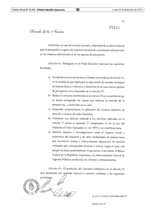Boletín Oficial Nº 34.268 - Primera Sección (Suplemento)	 30	 Lunes 23 de diciembre de 2019
29
Asimismo, en caso de resultar necesario, dispondrá de un plazo especial
para la percepción e ingreso del impuesto atendiendo a eventuales adecuaciones
en los sistemas administrativos de los agentes de percepción.
Artículo 41.- Deléganse en el Poder Ejecutivo nacional, las siguientes
facultades:
a) Incorporar nuevas operaciones al listado enunciado en el artículo 35,
en la medida en que impliquen la adquisición de moneda extranjera
de manera directa o indirecta, e identificar en su caso nuevos agentes
de percepción a los enunciados en el artículo 37;
b) Reducir la alícuota establecida en el artículo 39 en la medida en que
se hayan morigerado las causas que motivan la emisión de la
presente ley, y restituirlas en su caso;
c) Suspender temporalmente la aplicación del presente impuesto en
atención a razones de orden fundadas;
d) Establecer una alícuota reducida a los serv1c1os indicados en el
artículo 3° inciso e) apartado 21 subapartado m) de la Ley del
Impuesto al Valor Agregado (t.o. en 1997) y sus modificaciones;
e) Realizar estudios e investigaciones sobre el impacto social y
económico del impuesto y de otras modalidades de transacciones
que involucren directa o indirectamente adquisición de moneda
extranjera que correspondan alcanzar o eximir, según el caso, con
arreglo al objeto pretendido por el gravamen. A tal efecto, el Banco
Central de la República Argentina y la Administración Federal de
Ingresos Públicos producirán los informes correspondientes.
Artículo 42.- El producido del impuesto establecido en el artículo 35
nacional confonne a las siguientes
IF-2019-112258122-APN-DSGA#SLYT
Página 29 de 53
 