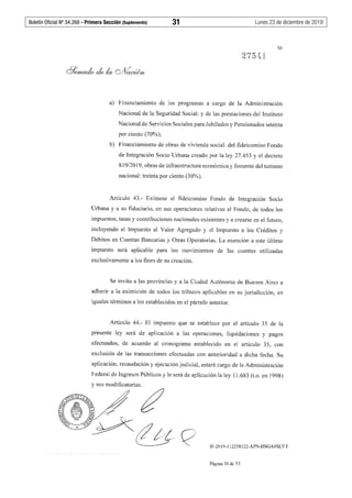 Boletín Oficial Nº 34.268 - Primera Sección (Suplemento)	 31	 Lunes 23 de diciembre de 2019
30
a) Financiamiento de los programas a cargo de la Administración
Nacional de la Seguridad Social: y de las prestaciones del Instituto
Nacional de Servicios Sociales para Jubilados y Pensionados setenta
por ciento (70%);
b) Financiamiento de obras de vivienda social: del fideicomiso Fondo
de Integración Socio Urbana creado por la ley 27.453 y el decreto
819/2019, obras de infraestructura económica y fomento del turismo
nacional: treinta por ciento (30%).
Artículo 43.- Exímese al fideicomiso Fondo de Integración Socio
Urbana y a su fiduciario, en sus operaciones relativas al Fondo, de todos los
impuestos, tasas y contribuciones nacionales existentes y a crearse en el futuro,
incluyendo el Impuesto al Valor Agregado y el Impuesto a los Créditos y
Débitos en Cuentas Bancarias y Otras Operatorias. La exención a este último
impuesto será aplicable para los movimientos de las cuentas utilizadas
exclusivamente a los fines de su creación.
Se invita a las provincias y a la Ciudad Autónoma de Buenos Aires a
adherir a la eximición de todos los tributos aplicables en su jurisdicción, en
iguales términos a los establecidos en el párrafo anterior.
Artículo 44.- El impuesto que se establece por el artículo 35 de la
presente ley será de aplicación a las operaciones, liquidaciones y pagos
efectuados, de acuerdo al cronograma establecido en el artículo 35, con
exclusión de las transacciones efectuadas con anterioridad a dicha fecha. Su
aplicación, recaudación y ejecución judicial, estará cargo de la Administración
Federal de Ingresos Públicos y le será de aplicación la ley 11.683 (t.o. en 1998)
y sus modificatorias.
l~DEL4<tt ~ /J
~~% : ¿;;t ~5;' ·-
?-.:,"'." ~J§v X ~
--~ ~ """ . /- ' ~·/// /
IF-2019-112258122-APN-DSGA#SLYT
Página 3Ode 53
 