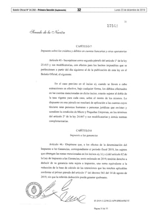 Boletín Oficial Nº 34.268 - Primera Sección (Suplemento)	 32	 Lunes 23 de diciembre de 2019
31
CAPÍTULO 7
Impuesto sobre los créditos y débitos en cuentas bancarias y otras operatorias
Artículo 45.- Incorpórase como segundo párrafo del artículo 1° de la ley
25.413 y sus modificatorias, con efectos para los hechos imponibles que se
perfeccionen a partir del día siguiente al de la publicación de esta ley en el
Boletín Oficial, el siguiente:
En el caso previsto en el inciso a), cuando se lleven a cabo
extracciones en efectivo, bajo cualquier forma, los débitos efectuados
en las cuentas mencionadas en dicho inciso, estarán sujetos al doble de
la tasa vigente para cada caso, sobre el monto de los mismos. Lo
dispuesto en este párrafo no resultará de aplicación a las cuentas cuyos
titulares sean personas humanas o personas jurídicas que revistan y
acrediten la condición de Micro y Pequeñas Empresas, en los términos
del artículo 2º de la ley 24.467 y sus modificatorias y demás normas
complementarias.
CAPÍTULO 8
Impuesto a las ganancias
Artículo 46.- Dispónese que, a los efectos de la determinación del
Impuesto a las Ganancias, correspondiente al período fiscal 2019, los sujetos
que obtengan las rentas mencionadas en los incisos a), b) y c) del artículo 82 de
la Ley de Impuesto a las Ganancias, texto ordenado en 2019, tendrán derecho a
deducir de su ganancia neta sujeta a impuesto, una suma equivalente a la
reducción de la base de cálculo de las retenciones que les resulten aplicables
conforme al primer párrafo del artículo 1° del decreto 561 del 14 de agosto de
2019, sin que la referida deducción pueda generar quebranto.
~~¿
l~~~ IF-2019-112258122-APN-DSGA#SLYT
Página 31 de 53
 