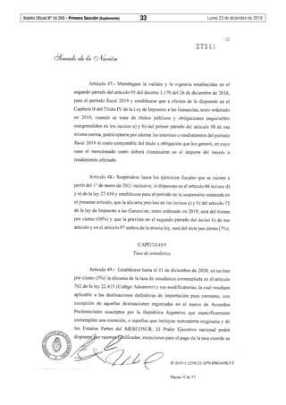 Boletín Oficial Nº 34.268 - Primera Sección (Suplemento)	 33	 Lunes 23 de diciembre de 2019
Artículo 47.- Manténgase la validez y la vigencia establecidas en el
segundo párrafo del artículo 95 del decreto 1.170 del 26 de diciembre de 2018,
para el período fiscal 2019 y establécese que a efectos de lo dispuesto en el
Capítulo II del Título IV de la Ley de Impuesto a las Ganancias, texto ordenado
en 2019, cuando se trate de títulos públicos y obligaciones negociables
comprendidos en los incisos a) y b) del primer párrafo del artículo 98 de esa
misma norma, podrá optarse por afectar los intereses o rendimientos del período
fiscal 2019 al costo computable del título u obligación que los generó, en cuyo
caso el mencionado costo deberá disminuirse en el importe del interés o
rendimiento afectado.
Artículo 48.- Suspéndese hasta los ejercicios fiscales que se inicien a
partir del 1º de enero de 2021 inclusive, lo dispuesto en el artículo 86 incisos d)
y e) de la ley 27.430 y establécese para el período de la suspensión ordenada en
el presente artículo, que la alícuota prevista en los incisos a) y b) del artículo 73
de la ley de Impuesto a las Ganancias, texto ordenado en 2019, será del treinta
por ciento (30%) y que la prevista en el segundo párrafo del inciso b) de ese
artículo y en el artículo 97 ambos de la misma ley, será del siete por ciento (7%).
CAPÍTUL09
Tasa de estadística
Artículo 49.- Establécese hasta el 31 de diciembre de 2020, en un tres
por ciento (3%) la alícuota de la tasa de estadística contemplada en el artículo
762 de la ley 22.415 (Código Aduanero) y sus modificatorias, la cual resultará
aplicable a las destinaciones definitivas de importación para consumo, con
excepción de aquellas destinaciones registradas en el marco de Acuerdos
Preferenciales suscriptos por la República Argentina que específicamente
contemplen una exención, o aquellas que incluyan mercadería originaria y de
IF-2019-112258122-APN-DSGA#SLYT
Página 32 de 53
 