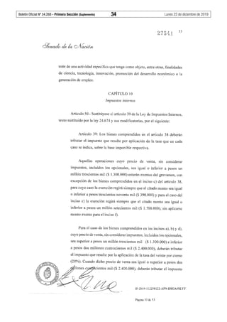 Boletín Oficial Nº 34.268 - Primera Sección (Suplemento)	 34	 Lunes 23 de diciembre de 2019
33
trate de una actividad específica que tenga como objeto, entre otras, finalidades
de ciencia, tecnología, innovación, promoción del desarrollo económico o la
generación de empleo.
CAPÍTULO 10
Impuestos internos
Artículo 50.- Sustitúyese el artículo 39 de la Ley de Impuestos Internos,
texto sustituido por la ley 24.674 y sus modificatorias, por el siguiente:
Artículo 39: Los bienes comprendidos en el artículo 38 deberán
tributar el impuesto que resulte por aplicación de la tasa que en cada
caso se indica, sobre la base imponible respectiva.
Aquellas operaciones cuyo precio de venta, sin considerar
impuestos, incluidos los opcionales, sea igual o inferior a pesos un
millón trescientos mil ($ 1.300.000) estarán exentas del gravamen, con
excepción de los bienes comprendidos en el inciso c) del artículo 38,
para cuyo caso la exención regirá siempre que el citado monto sea igual
o inferior a pesos trescientos noventa mil ($ 390.000) y para el caso del
inciso e) la exención regirá siempre que el citado monto sea igual o
inferior a pesos un millón setecientos mil ($ l.700.000), sin aplicarse
monto exento para el inciso f).
Para el caso de los bienes comprendidos en los incisos a), b) y d),
cuyo precio de venta, sin considerar impuestos, incluidos los opcionales,
sea superior a pesos un millón trescientos mil ($ 1.300.000) e inferior
a pesos dos millones cuatrocientos mil ($ 2.400.000), deberán tributar
el impuesto que resulte por la aplicación de la tasa del veinte por ciento
(20%). Cuando dicho precio de venta sea igual o superior a pesos dos
0
llo~cicntos mil ($ 2.400.000), dcbecán tcib"tar el impu"to
IF-2019-112258122-APN-DSGA#SLYT
Página 33 de 53
 