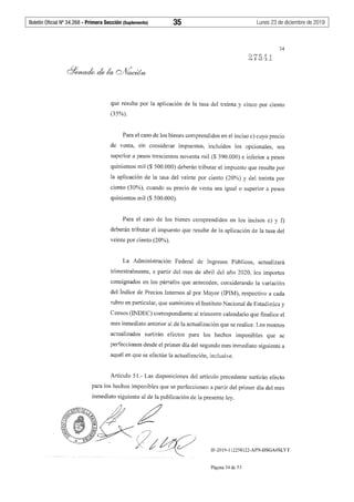 Boletín Oficial Nº 34.268 - Primera Sección (Suplemento)	 35	 Lunes 23 de diciembre de 2019
34
que resulte por la aplicación de la tasa del treinta y cinco por ciento
(35%).
Para el caso de los bienes comprendidos en el inciso c) cuyo precio
de venta, sin considerar impuestos, incluidos Jos opcionales, sea
superior a pesos trescientos noventa mil ($ 390.000) e inferior a pesos
quinientos mil ($ 500.000) deberán tributar el impuesto que resulte por
la aplicación de la tasa del veinte por ciento (20%) y del treinta por
ciento (30%), cuando su precio de venta sea igual o superior a pesos
quinientos mil($ 500.000).
Para el caso de los bienes comprendidos en los incisos e) y f)
deberán tributar el impuesto que resulte de la aplicación de la tasa del
veinte por ciento (20%).
La Administración Federal de Ingresos Públicos, actualizará
trimestralmente, a partir del mes de abril del año 2020, los importes
consignados en los párrafos que anteceden, considerando la variación
del Índice de Precios Internos al por Mayor (IPIM), respectivo a cada
rubro en particular, que suministre el Instituto Nacional de Estadística y
Censos (INDEC) correspondiente al trimestre calendario que finalice el
mes inmediato anterior al de la actualización que se realice. Los montos
actualizados surtirán efectos para los hechos imponibles que se
perfeccionen desde el primer día del segundo mes inmediato siguiente a
aquél en que se efectúe la actualización, inclusive.
Artículo 51.- Las disposiciones del artículo precedente surtirán efecto
para los hechos imponibles que se perfeccionen a partir del primer día del mes
inmediato siguiente al de la publicación de la presente ley.
¿
7,:~ IF-2019-112258122-APN-DSGA#SLYT
Página 34 de 53
 