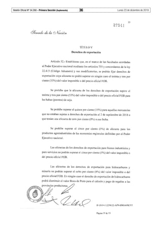 Boletín Oficial Nº 34.268 - Primera Sección (Suplemento)	 36	 Lunes 23 de diciembre de 2019
35
TÍTULO V
Derechos de exportación
Artículo 52.- Establécese que, en el marco de las facultades acordadas
al Poder Ejecutivo nacional mediante los artículos 755 y concordantes de la ley
22.415 (Código Aduanero) y sus modificatorias, se podrán fijar derechos de
exportación cuya alícuota no podrá superar en ningún caso el treinta y tres por
ciento (33%) del valor imponible o del precio oficial FOB.
Se prohíbe que la alícuota de los derechos de exportación supere el
treinta y tres por ciento (33%) del valor imponible o del precio oficial FOB para
las habas (porotos) de soja.
Se prohíbe superar el quince por ciento (15%) para aquellas mercancías
que no estaban sujetas a derechos de exportación al 2 de septiembre de 2018 o
que tenían una alícuota de cero por ciento (0%) a esa fecha.
Se prohíbe superar el cmco por ciento (5%) de alícuota para los
productos agroindustriales de las economías regionales definidas por el Poder
Ejecutivo nacional.
Las alícuotas de los derechos de exportación para bienes industriales y
para servicios no podrán superar el cinco por ciento (5%) del valor imponible o
del precio oficial FOB.
Las alícuotas de los derechos de exportación para hidrocarburos y
minería no podrán superar el ocho por ciento (8%) del valor imponible o del
precio oficial FOB. En ningún caso el derecho de exportación de hidrocarburos
podrá disminuir el valor Boca de Pozo para el cálculo y pago de regalías a las
IF-2019-112258122-APN-DSGA#SLYT
Página 35 de 53
 