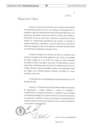 Boletín Oficial Nº 34.268 - Primera Sección (Suplemento)	 37	 Lunes 23 de diciembre de 2019
36
El sesenta y siete por ciento (67%) del valor incremental de los derechos
de exportación previstos en esta ley, será destinado al financiamiento de los
programas a cargo de la Administración Nacional de la Seguridad Social y a las
prestaciones del Instituto Nacional de Servicios Sociales para Jubilados y
Pensionados. El tres por ciento (3%) se destinará a la creación de un Fondo
solidario de competitividad agroindustrial para estimular la actividad de
pequeños productores y cooperativas a través de créditos para la producción,
innovación, agregado de valor y costos logísticos. Este Fondo será administrado
por el Ministerio de Agricultura, Ganadería y Pesca.
Exceptúase del pago de los derechos que gravan la exportación para
consumo a las empresas del Estado regidas por la ley 13.653 y las sociedades
del Estado regidas por la ley 20.705 que tengan por objeto desarrollar
actividades de ciencia, tecnología e innovación. El Poder Ejecutivo nacional
podrá utilizar la facultad prevista en el artículo 755, apartado b), de la ley 22.415
(Código Aduanero) respecto de entidades estatales o con participación estatal
que tengan como finalidad principal desarrollar actividades de c1enc1a,
tecnología e innovación.
El Poder Ejecutivo nacional podrá ejercer estas facultades hasta el 31 de
diciembre de 2021.
Artículo 53.- El Poder Ejecutivo nacional deberá establecer mecanismos
de segmentación y estímulo tendientes a mejorar la rentabilidad y
competitividad de los pequeños productores y cooperativas cuyas actividades
se encuentren alcanzadas por el eventual aumento de la alícuota de los derechos
de exportación y establecerá criterios que estimulen la competitividad de la
producción federal en función de las distancias entre los centros de producción
IF-2019-112258122-APN-DSGA#SLYT
Página 36 de 53
 