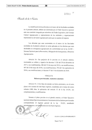 Boletín Oficial Nº 34.268 - Primera Sección (Suplemento)	 38	 Lunes 23 de diciembre de 2019
37
La modificación de las alícuotas en el marco de las facultades acordadas
en el presente artículo, deberá ser informada por el Poder Ejecutivo nacional
ante una comisión integrada por miembros del Poder Legislativo, del Consejo
Federal Agropecuario y representantes de las entidades y organizaciones
representativas del sector agropecuario para que se expidan al respecto.
Las alícuotas que sean aumentadas en el marco de las facultades
acordadas en el presente artículo no serán aplicadas en los distritos que sean
declarados en emergencia agropecuaria de conformidad con la ley 26.509 -
Sistema Nacional para la Prevención y Mitigación de Emergencias y Desastres
Agropecuarios.
Artículo 54.- Sin perjuicio de lo previsto en el artículo anterior,
mantendrán su validez y vigencia los decretos 1.126 del 29 de diciembre de
2017 y sus modificatorias, 486 del 24 de mayo de 2018 y sus modificaciones,
487 del 24 de mayo de 2018 y sus modificaciones, 793 del 3 de septiembre de
2018 y sus modificaciones y el decreto 37 del 14 de diciembre de 2019.
TÍTULO VI
Haberes previsionales. Aumentos salariales
Artículo 55.- A los fines de atender en forma prioritaria y en el corto
plazo a los sectores de más bajos ingresos, suspéndase por el plazo de ciento
ochenta (180) días, la aplicación del artículo 32 de la ley 24.241, sus
complementarias y modificatorias.
Durante el plazo previsto en el párrafo anterior, el Poder Ejecutivo
nacional deberá fijar trimestralmente el incremento de los haberes previsionales
correspondiente al régimen general de la ley 24.241, atenfliendo
IF-2019-112258122-APN-DSGA#SLYT
Página 37 de 53
 