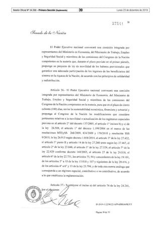 Boletín Oficial Nº 34.268 - Primera Sección (Suplemento)	 39	 Lunes 23 de diciembre de 2019
38
El Poder Ejecutivo nacional convocará una comisión integrada por
representantes del Ministerio de Economía, del Ministerio de Trabajo, Empleo
y Seguridad Social y miembros de las comisiones del Congreso de la Nación
competentes en la materia que, durante el plazo previsto en el primer párrafo,
proponga un proyecto de ley de movilidad de los haberes previsionales que
garantice una adecuada participación de los ingresos de los beneficiarios del
sistema en la riqueza de la Nación, de acuerdo con los principios de solidaridad
y redistribución.
Artículo 56.- El Poder Ejecutivo nacional convocará una comisión
integrada por representantes del Ministerio de Economía, del Ministerio de
Trabajo, Empleo y Seguridad Social y miembros de las comisiones del
Congreso de la Nación competentes en la materia, para que en el plazo de ciento
ochenta (180) días, revise la sustentabilidad económica, financiera y actuaria! y
proponga al Congreso de la Nación las modificaciones que considere
pertinentes relativas a la movilidad o actualización de los regímenes especiales
prevista en el artículo 2° del decreto 137/2005, el artículo 1° incisos b) y c) de
la ley 26.508, el artículo 1° del decreto 1.199/2004 en el marco de las
resoluciones MTEySS 268/2009, 824/2009 y 170/2010 y resolución SSS
9/2010, la ley 26.913 según decreto 1.058/2014, el artículo 3° de la ley 27.452,
el artículo 5º punto II y artículo 14 de la ley 27.260 texto según ley 27.467, el
artículo 2° de la ley 23.848, el artículo 3° de la ley 27.329, el artículo 7° de la
ley 22.929 conforme decreto 160/2005, el artículo 27 de la ley 24.018, el
artículo 6° de la ley 22.731, los artículos 75, 94 y concordantes de la ley 19.1O1,
de los artículos 5º a 1Ode la ley 13.018 y 107 y siguientes de la ley 20.416, y
de los artículos 4° a 6° y 13 de la ley 23.794, y de toda otra norma análoga que
corresponda a un régimen especial, contributivo o no contributivo, de acuerdo
a lo que establezca la reglamentación.
IF-2019-112258122-APN-DSGA#SLYT
Página 38 de 53
 