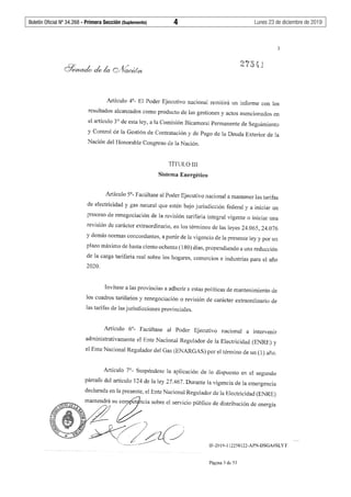 Boletín Oficial Nº 34.268 - Primera Sección (Suplemento)	 4	 Lunes 23 de diciembre de 2019
3
Artículo 4°- El Poder Ejecutivo nacional remitirá un informe con los
resultados alcanzados como producto de las gestiones y actos mencionados en
el artículo 3º de esta ley, a la Comisión Bicameral Permanente de Seguimiento
y Control de la Gestión de Contratación y de Pago de la Deuda Exterior de la
Nación del Honorable Congreso de la Nación.
TÍTULOIII
Sistema Energético
Artículo 5°- Facúltase al Poder Ejecutivo nacional a mantener las tarifas
de electricidad y gas natural que estén bajo jurisdicción federal y a iniciar un
proceso de renegociación de la revisión tarifaria integral vigente o iniciar una
revisión de carácter extraordinario, en los términos de las leyes 24.065, 24.076
y demás normas concordantes, a partir de la vigencia de la presente ley y por un
plazo máximo de hasta ciento ochenta (180) días, propendiendo a una reducción
de la carga tarifaría real sobre los hogares, comercios e industrias para el año
2020.
Invitase a las provincias a adherir a estas políticas de mantenimiento de
los cuadros tarifarios y renegociación o revisión de carácter extraordinario de
las tarifas de las jurisdicciones provinciales.
Artículo 6º- Facúltase al Poder Ejecutivo nacional a intervenir
administrativamente el Ente Nacional Regulador de la Electricidad (ENRE) y
el Ente Nacional Regulador del Gas (ENARGAS) por el término de un (1) año.
Artículo 7°- Suspéndese la aplicación de lo dispuesto en el segundo
párrafo del artículo 124 de la ley 27.467. Durante la vigencia de la emergencia
declarada en la presente, el Ente Nacional Regulador de la Electricidad (ENRE)
9;"-VODE:g maflntendrá surtoet ncia sobre el servicio público de distribución de energía
<Y ~ .<¿, •
"" .
. ,,,-· J .
~/~zC_j'-,, __~.-·---
IF-2019-112258122-APN-DSGA#SLYT
Página 3 de 53
 