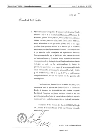 Boletín Oficial Nº 34.268 - Primera Sección (Suplemento)	 40	 Lunes 23 de diciembre de 2019
39
a) Operaciones de crédito público de las que resulte deudor el Estado
nacional a través de la Secretaría de Hacienda del Ministerio de
Economía, ya sean títulos públicos, letras del Tesoro o préstamos
hasta el cincuenta por ciento (50%) de los activos totales del fondo.
Podrá aumentarse al cien por ciento (100%) neto de los topes
previstos en el presente artículo, en la medida que el excedente
cuente con recursos afectados específicamente a su cumplimiento
o con garantías reales u otorgadas por organismos o entidades
internacionales de los que la Nación sea parte. Quedan excluidas
del tope establecido en el presente inciso, las tenencias de títulos
representativos de la deuda pública del Estado nacional que fueron
recibidos en canje por las administradoras de fondos de
jubilaciones y pensiones en el marco de la reestructuración de la
deuda pública en los términos de los artículos 65 de la ley 24.156
y sus modificatorias, y 62 de la ley 25.827 y su modificatoria,
independientemente de que no cuenten con las garantías allí
contempladas.
Transitoriamente, hasta el 31 de diciembre de 2023, podrá
mantenerse hasta el setenta por ciento (70%) de la cartera del
Fondo de Garantía de Sustentabilidad del Sistema Integrado
Previsional Argentino en títulos públicos, cuenten o no con
garantías, debiendo, al cabo de ese período, regularizar la tenencia
de estos activos, a los límites establecidos en el párrafo precedente.
Exceptúase de los alcances del decreto 668/2019 al Fondo
de Garantía de Sustentabilidad (FGS) del Sistema Integrado
gentino.
IF-2019-112258122-APN-DSGA#SLYT
Página 39 de 53
 