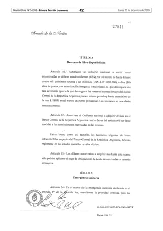 Boletín Oficial Nº 34.268 - Primera Sección (Suplemento)	 42	 Lunes 23 de diciembre de 2019
41
275'1l
TÍTULO IX
Reservas de libre disponibilidad
Artículo 6í.- Autorízase al Gobierno nacional a emitir letras
denominadas en dólares estadounidenses (U$S) por un monto de hasta dólares
cuatro mil quinientos setenta y un millones (U$S 4.571.000.000), a diez (10)
años de plazo, con amortización íntegra al vencimiento, la que devengará una
tasa de interés igual a Ja que devenguen las reservas internacionales del Banco
Central de la República Argentina para el mismo período y hasta un máximo de
la tasa LlBOR anual menos un punto porcentual. Los intereses se cancelarán
semestralmente.
Artículo 62.- Autorízase al Gobierno nacional a adquirir divisas en el
Banco Central de la República Argentina con las letras del artículo 61 por igual
cantidad a las nominalmente expresadas en las mismas.
Estas letras, como así también las tenencias vigentes de letras
intransferibles en poder del Banco Central de la República Argentina, deberán
registrarse en sus estados contables a valor técnico.
Artículo 63.- Los dólares autorizados a adquirir mediante esta norma
sólo podrán aplicarse al pago de obligaciones de deuda denominadas en moneda
extranjera.
TÍTULO X
Emergencia sanitaria
Artículo 64.- En el marco de la emergencia sanitaria declarada en el
d';¡t'ente ley, mantiénosc la prioridad prevista para los
<Zg;p IF-2019-112258122-APN-DSGA#SLYT
Página 41 de 53
 