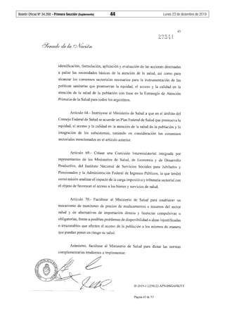 Boletín Oficial Nº 34.268 - Primera Sección (Suplemento)	 44	 Lunes 23 de diciembre de 2019
43
identificación, formulación, aplicación y evaluación de las acciones destinadas
a paliar las necesidades básicas de la atención de la salud, así como para
alcanzar los consensos sectoriales necesarios para la instrumentación de las
políticas sanitarias que promuevan la equidad, el acceso y la calidad en la
atención de la salud de la población con base en la Estrategia de Atención
Primaria de la Salud para todos los argentinos.
Artículo 68.- Instrúyese al Ministerio de Salud a que en el ámbito del
Consejo Federal de Salud se acuerde un Plan Federal de Salud que promueva la
equidad, el acceso y la calidad en la atención de la salud de la población y la
integración de los subsistemas, teniendo en consideración los consensos
sectoriales mencionados en el artículo anterior.
Artículo 69.- Créase una Comisión Interministerial integrada por
representantes de los Ministerios de Salud, de Economía y de Desarrollo
Productivo, del Instituto Nacional de Servicios Sociales para Jubilados y
Pensionados y la Administración Federal de Ingresos Públicos, la que tendrá
como misión analizar el impacto de la carga impositiva y tributaria sectorial con
el objeto de favorecer el acceso a los bienes y servicios de salud.
Artículo 70.- Facúltase al Ministerio de Salud para establecer un
mecanismo de monitoreo de precios de medicamentos e insumos del sector
salud y de alternativas de importación directa y licencias compulsivas u
obligatorias, frente a posibles problemas de disponibilidad o alzas injustificadas
o irrazonables que afecten el acceso de la población a los mismos de manera
que puedan poner en riesgo su salud.
Asimismo, facúltase al Ministerio de Salud para dictar las normas
complementarias tendientes a implementar:
IF-2019-112258122-APN-DSGA#SLYT
Página 43 de 53
 
