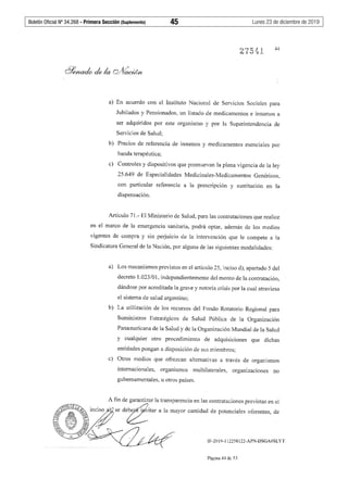 Boletín Oficial Nº 34.268 - Primera Sección (Suplemento)	 45	 Lunes 23 de diciembre de 2019
a) En acuerdo con el Instituto Nacional de Servicios Sociales para
Jubilados y Pensionados, un listado de medicamentos e insumos a
ser adquiridos por este organismo y por la Superintendencia de
Servicios de Salud;
b) Precios de referencia de insumos y medicamentos esenciales por
banda terapéutica;
c) Controles y dispositivos que promuevan la plena vigencia de la ley
25.649 de Especialidades Medicinales-Medicamentos Genéricos,
con particular referencia a la prescripción y sustitución en la
dispensación.
Artículo 71.- El Ministerio de Salud, para las contrataciones que realice
en el marco de la emergencia sanitaria, podrá optar, además de los medios
vigentes de compra y sin perjuicio de la intervención que le compete a la
Sindicatura General de la Nación, por alguna de las siguientes modalidades:
a) Los mecanismos previstos en el artículo 25, inciso d), apartado 5 del
decreto 1.023/01, independientemente del monto de la contratación,
dándose por acreditada la grave y notoria crisis por la cual atraviesa
el sistema de salud argentino;
b) La utilización de los recursos del Fondo Rotatorio Regional para
Suministros Estratégicos de Salud Pública de la Organización
Panamericana de la Salud y de la Organización Mundial de la Salud
y cualquier otro procedimiento de adquisiciones que dichas
entidades pongan a disposición de sus miembros;
c) Otros medios que ofrezcan alternativas a través de organismos
internacionales, organismos multilaterales, organizaciones no
gubernamentales, u otros países.
IF-2019-112258122-APN-DSGA#SLYT
Página 44 de 53
 