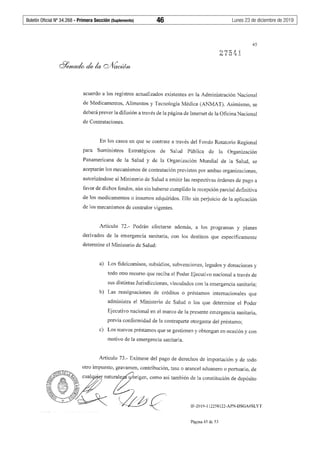 Boletín Oficial Nº 34.268 - Primera Sección (Suplemento)	 46	 Lunes 23 de diciembre de 2019
45
acuerdo a los registros actualizados existentes en la Administración Nacional
de Medicamentos, Alimentos y Tecnología Médica (ANMAT). Asimismo, se
deberá prever la difusión a través de la página de Internet de la Oficina Nacional
de Contrataciones.
En los casos en que se contrate a través del Fondo Rotatorio Regional
para Suministros Estratégicos de Salud Pública de la Organización
Panamericana de la Salud y de la Organización Mundial de la Salud, se
aceptarán los mecanismos de contratación previstos por ambas organizaciones,
autorizándose al Ministerio de Salud a emitir las respectivas órdenes de pago a
favor de dichos fondos, aún sin haberse cumplido la recepción parcial definitiva
de los medicamentos o insumos adquiridos. Ello sin perjuicio de la aplicación
de los mecanismos de contralor vigentes.
Artículo 72.- Podrán afectarse además, a los programas y planes
derivados de la emergencia sanitaria, con los destinos que específicamente
deten11ine el Ministerio de Salud:
a) Los fideicomisos, subsidios, subvenciones, legados y donaciones y
todo otro recurso que reciba el Poder Ejecutivo nacional a través de
sus distintas Jurisdicciones, vinculados con la emergencia sanitaria;
b) Las reasignaciones de créditos o préstamos internacionales que
administra el Ministerio de Salud o los que detennine el Poder
Ejecutivo nacional en el marco de la presente emergencia sanitaria,
previa conformidad de la contraparte otorgante del préstamo;
c) Los nuevos préstamos que se gestionen y obtengan en ocasión y con
motivo de la emergencia sanitaria.
Artículo 73 .- Exímese del pago de derechos de importación y de todo
otro impuesto, gravamen, contribución, tasa o arancel aduanero o portuario, de
,~ ernatwru;4_origcn, como .,¡ también de la coo,tituoíón de dcpó,ito
~( " )) &-; .~---<~/  . '.V--- () ~/J /, r;-''-.-:!f_.Y. ~ ~ ~ ~. IF-2019-112258122-APN-DSGA#SLYT
Página 45 de 53
 