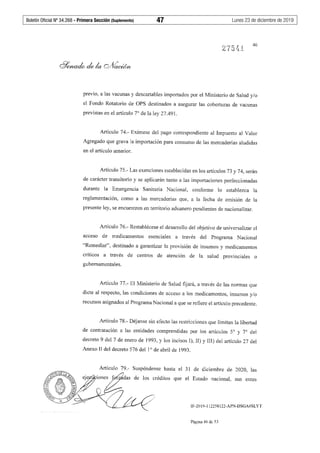 Boletín Oficial Nº 34.268 - Primera Sección (Suplemento)	 47	 Lunes 23 de diciembre de 2019
46
previo, a las vacunas y descartables importados por el Ministerio de Salud y/o
el Fondo Rotatorio de OPS destinados a asegurar las coberturas de vacunas
previstas en el artículo 7° de la ley 27.491.
Artículo 74.- Exímese del pago correspondiente al Impuesto al Valor
Agregado que grava la importación para consumo de las mercaderías aludidas
en el artículo anterior.
Artículo 75.- Las exenciones establecidas en los artículos 73 y 74, serán
de carácter transitorio y se aplicarán tanto a las importaciones perfeccionadas
durante la Emergencia Sanitaria Nacional, conforme lo establezca la
reglamentación, como a las mercaderías que, a la fecha de emisión de la
presente ley, se encuentren en territorio aduanero pendientes de nacionalizar.
Artículo 76.- Restablécese el desarrollo del objetivo de universalizar el
acceso de medicamentos esenciales a través del Programa Nacional
"Remediar", destinado a garantizar la provisión de insumos y medicamentos
críticos a través de centros de atención de la salud provinciales o
gubernamentales.
Artículo 77.- El Ministerio de Salud fijará, a través de las normas que
dicte al respecto, las condiciones de acceso a los medicamentos, insumos y/o
recursos asignados al Programa Nacional a que se refiere el artículo precedente.
Artículo 78.- Déjanse sin efecto las restricciones que limitan la libertad
de contratación a las entidades comprendidas por los artículos 5º y 7° del
decreto 9 del 7 de enero de 1993, y los incisos I), II) y III) del artículo 27 del
Anexo II del decreto 576 del 1º de abril de 1993.
31 de diciembre de 2020, las
de los créditos que el Estado nacional, sus entes
IF-2019-112258122-APN-DSGA#SLYT
Página 46 de 53
 