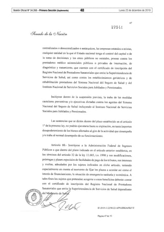 Boletín Oficial Nº 34.268 - Primera Sección (Suplemento)	 48	 Lunes 23 de diciembre de 2019
47
centralizados o descentralizados o autárquicos, las empresas estatales o mixtas,
cualquier entidad en la que el Estado nacional tenga el control del capital o de
la toma de decisiones y los entes públicos no estatales, posean contra los
prestadores médico asistenciales públicos o privados de internación, de
diagnóstico y tratamiento, que cuenten con el certificado de inscripción del
Registro Nacional de Prestadores Sanatoriales que emite la Superintendencia de
Servicios de Salud, así como contra los establecimientos geriátricos y de
rehabilitación prestadores del Sistema Nacional del Seguro de Salud y del
Instituto Nacional de Servicios Sociales para Jubilados y Pensionados.
Inclúyese dentro de la suspensión prevista, la traba de las medidas
cautelares preventivas y/o ejecutivas dictadas contra los agentes del Sistema
Nacional del Seguro de Salud incluyendo al Instituto Nacional de Servicios
Sociales para Jubilados y Pensionados.
Las sentencias que se dicten dentro del plazo establecido en el artículo
1° de la presente ley, no podrán ejecutarse hasta su expiración, en tanto importen
desapoderamiento de los bienes afectados al giro de la actividad que desempeña
y/o traba al normal desempeño de su funcionamiento.
Artículo 80.- Instrúyese a la Administración Federal de Ingresos
Públicos a que dentro del plazo indicado en el artículo anterior establezca, en
los términos del artículo 32 de la ley 11.683, t.o. 1998 y sus modificaciones,
prórrogas y planes especiales de facilidades de pago de los tributos, sus intereses
y multas, adeudados por los sujetos indicados en dicho artículo, teniendo
especialmente en cuenta al momento de fijar los plazos a acordar así como el
interés de financiamiento, la situación de emergencia sanitaria y económica. A
tales fines los sujetos que pretendan acogerse a estos beneficios deberán contar
con el certificado de inscripción del Registro Nacional de Prestadores
IF-2019-112258122-APN-DSGA#SLYT
Página 47 de 53
 