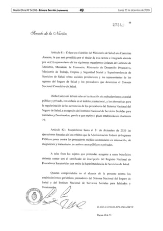 Boletín Oficial Nº 34.268 - Primera Sección (Suplemento)	 49	 Lunes 23 de diciembre de 2019
275~J
48
Artículo 81.- Créase en el ámbito del Ministerio de Salud una Comisión
Asesora, la que será presidida por el titular de esa cartera e integrada además
por un (1) representante de los siguientes organismos: Jefatura de Gabinete de
Ministros, Ministerio de Economía, Ministerio de Desarrollo Productivo,
Ministerio de Trabajo, Empleo y Seguridad Social y Superintendencia de
Servicios de Salud, obras sociales provinciales y los representantes de los
agentes del Seguro de Salud y los prestadores que determine el Consejo
Nacional Consultivo de Salud.
Dicha Comisión deberá relevar la situación de endeudamiento sectorial
público y privado, con énfasis en el ámbito prestacional, y las alternativas para
la regularización de las acreencias de los prestadores del Sistema Nacional del
Seguro de Salud, a excepción del Instituto Nacional de Servicios Sociales para
Jubilados y Pensionados, previo a que expire el plazo establecido en el artículo
79.
Artículo 82.- Suspéndense hasta el 31 de diciembre de 2020 las
ejecuciones forzadas de los créditos que la Administración Federal de Ingresos
Públicos posea contra los prestadores médico-asistenciales en internación, de
diagnóstico y tratamiento, en ambos casos públicos o privados.
A tales fines los sujetos que pretendan acogerse a estos beneficios
deberán contar con el certificado de inscripción del Registro Nacional de
Prestadores Sanatoriales que emite la Superintendencia de Servicios de Salud.
Quedan comprendidos en el alcance de la presente norma los
establecimientos geriátricos prestadores del Sistema Nacional del Seguro de
Salud y del Instituto Nacional de Servicios Sociales para Jubilados y
Pensionad91. ¿l~~~¿fY~ .¡'-11 ~'Z ,/,
"º" ""
'~ "'
~'1tcc:fti?~<J#<? IF-2019-112258122-APN-DSGA#SLYT
Página 48 de 53
 