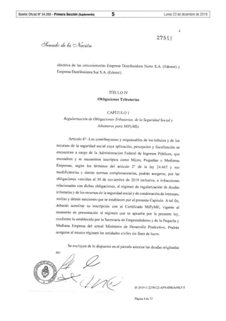 Boletín Oficial Nº 34.268 - Primera Sección (Suplemento)	 5	 Lunes 23 de diciembre de 2019
4
eléctrica de las concesionarias Empresa Distribuidora Norte S.A. (Edenor) y
Empresa Distribuidora Sur S.A. (Edesur).
TÍTULO IV
Obligaciones Tributarias
CAPÍTULO 1
Regularización de Obligaciones Tributarias, de la Seguridad Social y
Aduaneras para MiPyMEs
Artículo 8°- Los contribuyentes y responsables de los tributos y de los
recursos de la seguridad social cuya aplicación, percepción y fiscalización se
encuentren a cargo de la Administración Federal de Ingresos Públicos, que
encuadren y se encuentren inscriptos como Micro, Pequeñas o Medianas
Empresas, según los términos del artículo 2° de la ley 24.467 y sus
modificatorias y demás nonnas complementarias, podrán acogerse, por las
obligaciones vencidas al 30 de noviembre de 2019 inclusive, o infracciones
relacionadas con dichas obligaciones, al régimen de regularización de deudas
tributarias y de los recursos de la seguridad social y de condonación de intereses,
multas y demás sanciones que se establecen por el presente Capítulo. A tal fin,
deberán acreditar su inscripción con el Certificado MiPyME, vigente al
momento de presentación al régimen que se aprueba por la presente ley,
conforme lo establecido por la Secretaría de Emprendedores y de la Pequeña y
Mediana Empresa del actual Ministerio de Desarrollo Productivo. Podrán
acogerse al mismo régimen las entidades civiles sin fines de lucro.
Se excluyen de lo dispuesto en el párrafo anterior las deudas originadas
en:
IF-2019-112258122-APN-DSGA#SLYT
Página 4 de 53
 
