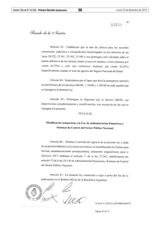 Boletín Oficial Nº 34.268 - Primera Sección (Suplemento)	 50	 Lunes 23 de diciembre de 2019
49
Artículo 83.- Establécese que la tasa de justicia para los acuerdos
concursales, judiciales o extrajudiciales homologados en los términos de las
leyes 24.522, 25.561, 25.563, 25.589 y sus prórrogas, será calculada sobre el
monto definitivo de los mismos, hasta el cero con setenta y cinco céntimos por
ciento (0,75%) y cero con veinticinco céntimos por ciento (0,25%)
respectivamente cuando se trate de agentes del Seguro Nacional de Salud.
Artículo 84.- Suspéndense por el lapso que dure la emergencia sanitaria
las previsiones de los decretos 446/00, 1.140/00 y 1.305/00 en todo aquello que
se opongan a la presente ley.
Artículo 85.- Prorrógase lo dispuesto por el decreto 486/02, sus
disposiciones complementarias y modificatorias, con excepción de las que se
opongan a la presente.
TITULO XI
Modificación temporaria a la Ley de Administración Financiera y
Sistemas de Control del Sector Público Nacional
Artículo 86.- Durante el período de vigencia de la presente ley, y dada
la excepcionalidad de la coyuntura económica, se reestablecerán los límites para
realizar reestructuraciones presupuestarias, dispuestos originalmente para el
Ejercicio 2017 mediante el artículo 1° de la ley 27.342, modificatoria del
artículo 37 de la ley 24.156 de Administración Financiera y Sistemas de Control
del Sector Público Nacional.
Artículo 87.- La presente ley comenzará a regir a partir del día de su
publicación en el Boletín Oficial de la República Argentina
~./6~
(:ll "~ 'bf.::J~ l~t.~
~~A~•• -)c__-ffj/~ ~
IF-2019-112258122-APN-DSGA#SLYT
Página 49 de 53
 