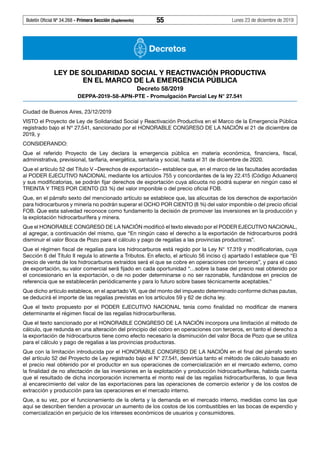 Boletín Oficial Nº 34.268 - Primera Sección (Suplemento)	 55	 Lunes 23 de diciembre de 2019
Decretos
LEY DE SOLIDARIDAD SOCIAL Y REACTIVACIÓN PRODUCTIVA
EN EL MARCO DE LA EMERGENCIA PÚBLICA
Decreto 58/2019
DEPPA-2019-58-APN-PTE - Promulgación Parcial Ley N° 27.541
Ciudad de Buenos Aires, 23/12/2019
VISTO el Proyecto de Ley de Solidaridad Social y Reactivación Productiva en el Marco de la Emergencia Pública
registrado bajo el Nº 27.541, sancionado por el HONORABLE CONGRESO DE LA NACIÓN el 21 de diciembre de
2019, y
CONSIDERANDO:
Que el referido Proyecto de Ley declara la emergencia pública en materia económica, financiera, fiscal,
administrativa, previsional, tarifaria, energética, sanitaria y social, hasta el 31 de diciembre de 2020.
Que el artículo 52 del Título V –Derechos de exportación– establece que, en el marco de las facultades acordadas
al PODER EJECUTIVO NACIONAL mediante los artículos 755 y concordantes de la ley 22.415 (Código Aduanero)
y sus modificatorias, se podrán fijar derechos de exportación cuya alícuota no podrá superar en ningún caso el
TREINTA Y TRES POR CIENTO (33 %) del valor imponible o del precio oficial FOB.
Que, en el párrafo sexto del mencionado artículo se establece que, las alícuotas de los derechos de exportación
para hidrocarburos y minería no podrán superar el OCHO POR CIENTO (8 %) del valor imponible o del precio oficial
FOB. Que esta salvedad reconoce como fundamento la decisión de promover las inversiones en la producción y
la explotación hidrocarburífera y minera.
Que el HONORABLE CONGRESO DE LA NACIÓN modificó el texto elevado por el PODER EJECUTIVO NACIONAL,
al agregar, a continuación del mismo, que “En ningún caso el derecho a la exportación de hidrocarburos podrá
disminuir el valor Boca de Pozo para el cálculo y pago de regalías a las provincias productoras”.
Que el régimen fiscal de regalías para los hidrocarburos está regido por la Ley N° 17.319 y modificatorias, cuya
Sección 6 del Título II regula lo atinente a Tributos. En efecto, el artículo 56 inciso c) apartado I establece que “El
precio de venta de los hidrocarburos extraídos será el que se cobre en operaciones con terceros”, y para el caso
de exportación, su valor comercial será fijado en cada oportunidad “…sobre la base del precio real obtenido por
el concesionario en la exportación, o de no poder determinarse o no ser razonable, fundándose en precios de
referencia que se establecerán periódicamente y para lo futuro sobre bases técnicamente aceptables.”
Que dicho artículo establece, en el apartado VII, que del monto del impuesto determinado conforme dichas pautas,
se deducirá el importe de las regalías previstas en los artículos 59 y 62 de dicha ley.
Que el texto propuesto por el PODER EJECUTIVO NACIONAL tenía como finalidad no modificar de manera
determinante el régimen fiscal de las regalías hidrocarburíferas.
Que el texto sancionado por el HONORABLE CONGRESO DE LA NACIÓN incorpora una limitación al método de
cálculo, que redunda en una alteración del principio del cobro en operaciones con terceros, en tanto el derecho a
la exportación de hidrocarburos tiene como efecto necesario la disminución del valor Boca de Pozo que se utiliza
para el cálculo y pago de regalías a las provincias productoras.
Que con la limitación introducida por el HONORABLE CONGRESO DE LA NACIÓN en el final del párrafo sexto
del artículo 52 del Proyecto de Ley registrado bajo el N° 27.541, desvirtúa tanto el método de cálculo basado en
el precio real obtenido por el productor en sus operaciones de comercialización en el mercado externo, como
la finalidad de no afectación de las inversiones en la explotación y producción hidrocarburíferas, habida cuenta
que el resultado de dicha incorporación incrementa el monto real de las regalías hidrocarburíferas, lo que lleva
al encarecimiento del valor de las exportaciones para las operaciones de comercio exterior y de los costos de
extracción y producción para las operaciones en el mercado interno.
Que, a su vez, por el funcionamiento de la oferta y la demanda en el mercado interno, medidas como las que
aquí se describen tienden a provocar un aumento de los costos de los combustibles en las bocas de expendio y
comercialización en perjuicio de los intereses económicos de usuarios y consumidores.
 
