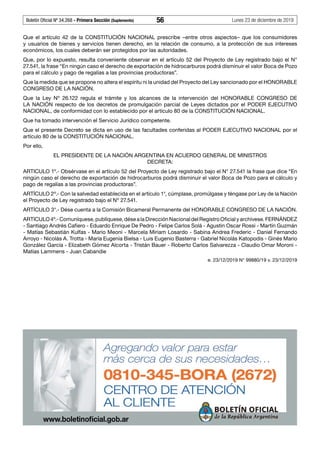 Boletín Oficial Nº 34.268 - Primera Sección (Suplemento)	 56	 Lunes 23 de diciembre de 2019
Que el artículo 42 de la CONSTITUCIÓN NACIONAL prescribe –entre otros aspectos– que los consumidores
y usuarios de bienes y servicios tienen derecho, en la relación de consumo, a la protección de sus intereses
económicos, los cuales deberán ser protegidos por las autoridades.
Que, por lo expuesto, resulta conveniente observar en el artículo 52 del Proyecto de Ley registrado bajo el N°
27.541, la frase “En ningún caso el derecho de exportación de hidrocarburos podrá disminuir el valor Boca de Pozo
para el cálculo y pago de regalías a las provincias productoras”.
Que la medida que se propone no altera el espíritu ni la unidad del Proyecto del Ley sancionado por el HONORABLE
CONGRESO DE LA NACIÓN.
Que la Ley Nº 26.122 regula el trámite y los alcances de la intervención del HONORABLE CONGRESO DE
LA NACIÓN respecto de los decretos de promulgación parcial de Leyes dictados por el PODER EJECUTIVO
NACIONAL, de conformidad con lo establecido por el artículo 80 de la CONSTITUCIÓN NACIONAL.
Que ha tomado intervención el Servicio Jurídico competente.
Que el presente Decreto se dicta en uso de las facultades conferidas al PODER EJECUTIVO NACIONAL por el
artículo 80 de la CONSTITUCIÓN NACIONAL.
Por ello,
EL PRESIDENTE DE LA NACIÓN ARGENTINA EN ACUERDO GENERAL DE MINISTROS
DECRETA:
ARTICULO 1º.- Obsérvase en el artículo 52 del Proyecto de Ley registrado bajo el N° 27.541 la frase que dice “En
ningún caso el derecho de exportación de hidrocarburos podrá disminuir el valor Boca de Pozo para el cálculo y
pago de regalías a las provincias productoras”.
ARTÍCULO 2º.- Con la salvedad establecida en el artículo 1°, cúmplase, promúlgase y téngase por Ley de la Nación
el Proyecto de Ley registrado bajo el Nº 27.541.
ARTÍCULO 3°.- Dése cuenta a la Comisión Bicameral Permanente del HONORABLE CONGRESO DE LA NACIÓN.
ARTICULO4º.-Comuníquese,publíquese,désealaDirecciónNacionaldelRegistroOficialyarchívese.FERNÁNDEZ
- Santiago Andrés Cafiero - Eduardo Enrique De Pedro - Felipe Carlos Solá - Agustin Oscar Rossi - Martín Guzmán
- Matías Sebastián Kulfas - Mario Meoni - Marcela Miriam Losardo - Sabina Andrea Frederic - Daniel Fernando
Arroyo - Nicolás A. Trotta - María Eugenia Bielsa - Luis Eugenio Basterra - Gabriel Nicolás Katopodis - Ginés Mario
González García - Elizabeth Gómez Alcorta - Tristán Bauer - Roberto Carlos Salvarezza - Claudio Omar Moroni -
Matías Lammens - Juan Cabandie
e. 23/12/2019 N° 99880/19 v. 23/12/2019
 