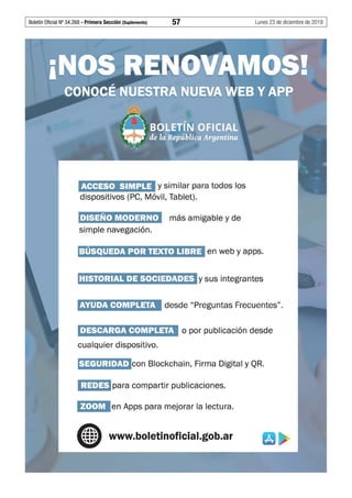 Boletín Oficial Nº 34.268 - Primera Sección (Suplemento)	 57	 Lunes 23 de diciembre de 2019
ACCESO SIMPLE y similar para todos los
dispositivos (PC, Móvil, Tablet).
i·]'i3r•)~ (,],]3¡J:r•) más amigable y de
simple navegación.
1:1tiÍ•]¡jf;191) Jj•X3l3•1;11){jy sus integrantes
AYUDA COMPLETA desde "Preguntas Frecuentes".
DESCARGA COMPLETA o por publicación desde
cualquier dispositivo.
fi3111¡Jl1t1•lean Blockchain, Firma Digital y QR.
1¡jAf1] iipara compartir publicaciones.
f{•I•JÚl en Apps para mejorar la lectura.
www.boletinoficial.gob.ar
 