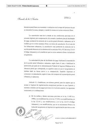 Boletín Oficial Nº 34.268 - Primera Sección (Suplemento)	 8	 Lunes 23 de diciembre de 2019
0')7 ... ! -;
ha ~ ':i J..
7
denuncia penal hasta ese momento o cualquiera sea la etapa del proceso en que
se encuentre la causa, siempre y cuando la misma no tuviere sentencia finne.
La cancelación total de la deuda en las condiciones previstas en el
presente régimen, por compensación, de contado o mediante plan de facilidades
de pago, producirá la extinción de la acción penal tributaria o aduanera, en la
medida que no exista sentencia finne a la fecha de cancelación. En el caso de
las infracciones aduaneras, la cancelación total producirá la extinción de la
acción penal aduanera en los ténninos de los artículos 930 y 932 de la ley 22.415
(Código Aduanero), en la medida en que no exista sentencia firme a la fecha de
acogimiento.
La caducidad del plan de facilidades de pago implicará la reanudación
de la acción penal tributaria o aduanera, según fuere el caso, o habilitará la
promoción por parte de la Administración Federal de Ingresos Públicos de la
denuncia penal que corresponda, en aquellos casos en que el acogimiento se
hubiere dado en forma previa a su interposición. También importará el
comienzo o la reanudación, según el caso, del cómputo de la prescripción penal
tributaria y/o aduanera.
Artículo 11.- Establécese, con alcance general, para los sujetos que se
acojan al régimen de regularización excepcional previsto en este Capítulo y
mientras cumplan con los pagos previstos en el artículo anterior, las siguientes
exenciones y/o condonaciones:
a) De las multas y demás sanciones previstas en la ley 11.683 (t.o.
1998) y sus modificatorias, en la ley 17.250 y sus modificatorias, en
la ley 22.161 y sus modificatorias y en la ley 22.415 (Código
Aduanero) y sus modificatorias, que no se encontraren firmes a la
IF-2019-112258122-APN-DSGA#SLYT
Página 7 de 53
 