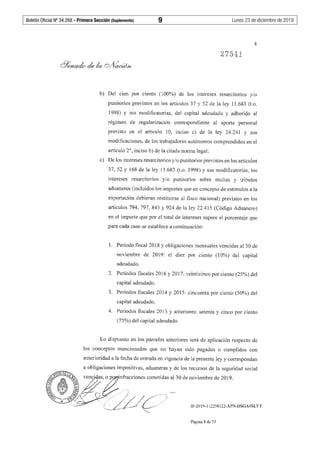Boletín Oficial Nº 34.268 - Primera Sección (Suplemento)	 9	 Lunes 23 de diciembre de 2019
8
b) Del cien por ciento (100%) de los intereses resarcitorios y/o
punitorios previstos en los artículos 37 y 52 de la ley 11.683 (t.o.
1998) y sus modificatorias, del capital adeudado y adherido al
régimen de regularización correspondiente al aporte personal
previsto en el artículo 1O, inciso c) de la ley 24.241 y sus
modificaciones, de los trabajadores autónomos comprendidos en el
artículo 2°, inciso b) de la citada norma legal;
c) De los intereses resarcitorios y/o punitorios previstos en los artículos
37, 52 y 168 de la ley 11.683 (t.o. 1998) y sus modificatorias, los
intereses resarcitorios y/o punitorios sobre multas y tributos
aduaneros (incluidos los importes que en concepto de estímulos a la
exportación debieran restituirse al fisco nacional) previstos en los
artículos 794, 797, 845 y 924 de la ley 22.415 (Código Aduanero)
en el importe que por el total de intereses supere el porcentaje que
para cada caso se establece a continuación:
l. Período fiscal 2018 y obligaciones mensuales vencidas al 30 de
noviembre de 2019: el diez por ciento (10%) del capital
adeudado.
2. Períodos fiscales 2016 y 2017: veinticinco por ciento (25%) del
capital adeudado.
3. Períodos fiscales 2014 y 2015: cincuenta por ciento (50%) del
capital adeudado.
4. Períodos fiscales 2013 y anteriores: setenta y cinco por ciento
(75%) del capital adeudado.
Lo dispuesto en los párrafos anteriores será de aplicación respecto de
los conceptos mencionados que no hayan sido pagados o cumplidos con
anterioridad a la fecha de entrada en vigencia de la presente ley y correspondan
a obligaciones impositivas, aduaneras y de los recursos de la seguridad social
IF-2019-112258122-APN-DSGA#SLYT
Página 8 de 53
 