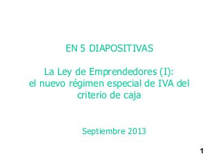 1
EN 5 DIAPOSITIVAS
La Ley de Emprendedores (I):
el nuevo régimen especial de IVA del
criterio de caja
Septiembre 2013
 