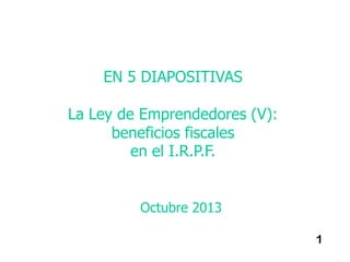 EN 5 DIAPOSITIVAS
La Ley de Emprendedores (V):
beneficios fiscales
en el I.R.P.F.

Octubre 2013
1

 