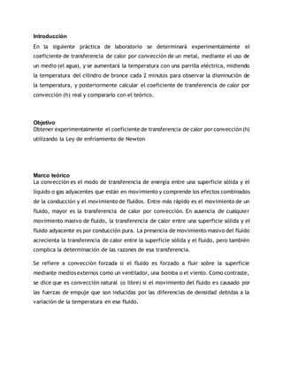 Introducción
En la siguiente práctica de laboratorio se determinará experimentalmente el
coeficiente de transferencia de calor por convección de un metal, mediante el uso de
un medio (el agua), y se aumentará la temperatura con una parrilla eléctrica, midiendo
la temperatura del cilindro de bronce cada 2 minutos para observar la disminución de
la temperatura, y posteriormente calcular el coeficiente de transferencia de calor por
convección (h) real y compararlo con el teórico.
Objetivo
Obtener experimentalmente el coeficiente de transferencia de calor por convección(h)
utilizando la Ley de enfriamiento de Newton
Marco teórico
La convección es el modo de transferencia de energía entre una superficie sólida y el
líquido o gas adyacentes que están en movimiento y comprende los efectos combinados
de la conducción y el movimiento de fluidos. Entre más rápido es el movimiento de un
fluido, mayor es la transferencia de calor por convección. En ausencia de cualquier
movimiento masivo de fluido, la transferencia de calor entre una superficie sólida y el
fluido adyacente es por conducción pura. La presencia de movimiento masivo del fluido
acrecienta la transferencia de calor entre la superficie sólida y el fluido, pero también
complica la determinación de las razones de esa transferencia.
Se refiere a convección forzada si el fluido es forzado a fluir sobre la superficie
mediante medios externos como un ventilador, una bomba o el viento. Como contraste,
se dice que es convección natural (o libre) si el movimiento del fluido es causado por
las fuerzas de empuje que son inducidas por las diferencias de densidad debidas a la
variación de la temperatura en ese fluido.
 