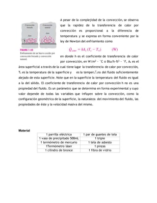 A pesar de la complejidad de la convección, se observa
que la rapidez de la transferencia de calor por
convección es proporcional a la diferencia de
temperatura y se expresa en forma conveniente por la
ley de Newton del enfriamiento como
en donde h es el coeficiente de transferencia de calor
por convección, en W/m2 · °C o Btu/h·ft2 · °F, As es el
área superficial a través de la cual tiene lugar la transferencia de calor por convección,
Ts es la temperatura de la superficie y es la temperatura del fluido suficientemente
alejado de esta superficie. Note que en la superficie la temperatura del fluido es igual
a la del sólido. El coeficiente de transferencia de calor por convección h no es una
propiedad del fluido. Es un parámetro que se determina en forma experimental y cuyo
valor depende de todas las variables que influyen sobre la convección, como la
configuración geométrica de la superficie, la naturaleza del movimiento del fluido, las
propiedades de éste y la velocidad masiva del mismo.
Material
1 parrilla eléctrica 1 par de guantes de tela
1 vaso de precipitado 500mL 1 tripie
1 termómetro de mercurio 1 tela de asbesto
1Termómetro láser 1 pinzas
1 cilindro de bronce 1 fibra de vidrio
 