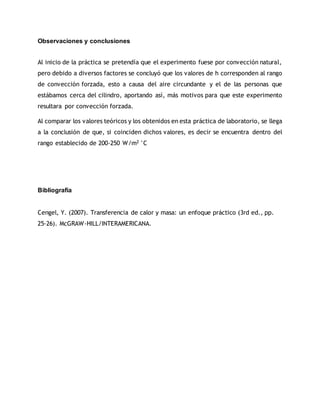 Observaciones y conclusiones
Al inicio de la práctica se pretendía que el experimento fuese por convección natural,
pero debido a diversos factores se concluyó que los valores de h corresponden al rango
de convección forzada, esto a causa del aire circundante y el de las personas que
estábamos cerca del cilindro, aportando así, más motivos para que este experimento
resultara por convección forzada.
Al comparar los valores teóricos y los obtenidos en esta práctica de laboratorio, se llega
a la conclusión de que, si coinciden dichos valores, es decir se encuentra dentro del
rango establecido de 200-250 W/m2 °C
Bibliografía
Cengel, Y. (2007). Transferencia de calor y masa: un enfoque práctico (3rd ed., pp.
25-26). McGRAW-HILL/INTERAMERICANA.
 