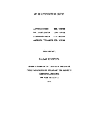 LEY DE ENFRIAMIENTO DE NEWTON




      ASTRID ACEVEDO       COD. 1650103

      YULI ANDREA VEGA     COD. 1650108

      FERNANDA RIVERA      COD. 1650111

      ANGELICA FERNANDEZ COD. 1650144




               EXPERIMENTO



            CALCULO DIFERENCIAL



 UNIVERSIDAD FRANCISCO DE PAULA SANTANDER

FACULTAD DE CIENCIAS AGRARIAS Y DEL AMBIENTE

            INGENIERIA AMBIENTAL

            SAN JOSE DE CUCUTA

                    2012
 