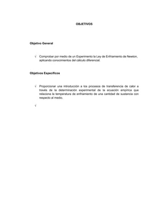 OBJETIVOS




Objetivo General



      Comprobar por medio de un Experimento la Ley de Enfriamiento de Newton,
      aplicando conocimientos del cálculo diferencial.



Objetivos Específicos



      Proporcionar una introducción a los procesos de transferencia de calor a
      través de la determinación experimental de la ecuación empírica que
      relaciona la temperatura de enfriamiento de una cantidad de sustancia con
      respecto al medio.
 