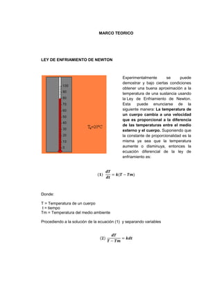 MARCO TEORICO




LEY DE ENFRIAMIENTO DE NEWTON



                                            Experimentalmente       se      puede
                                            demostrar y bajo ciertas condiciones
                                            obtener una buena aproximación a la
                                            temperatura de una sustancia usando
                                            la Ley de Enfriamiento de Newton.
                                            Esta    puede enunciarse de la
                                            siguiente manera: La temperatura de
                                            un cuerpo cambia a una velocidad
                                            que es proporcional a la diferencia
                                            de las temperaturas entre el medio
                                            externo y el cuerpo. Suponiendo que
                                            la constante de proporcionalidad es la
                                            misma ya sea que la temperatura
                                            aumente o disminuya, entonces la
                                            ecuación diferencial de la ley de
                                            enfriamiento es:




Donde:

T = Temperatura de un cuerpo
t = tiempo
Tm = Temperatura del medio ambiente

Procediendo a la solución de la ecuación (1) y separando variables
 
