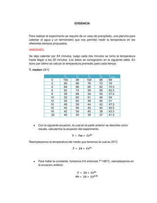 EVIDENCIA



Para realizar el experimento se requirió de un vaso de precipitado, una plancha para
calentar el agua y un termómetro que nos permitió medir la temperatura en los
diferentes tiempos propuestos.

IAMGENES

Se dejo calentar por XX minutos, luego cada dos minutos se tomo la temperatura
hasta llegar a los 20 minutos. Los datos se consignaron en la siguiente tabla. En
dono por último se calculo la temperatura promedio para cada tiempo.

T. medio= 24°C

                            T1       T2        T3       T4     T.prom
                 0         100       98       100       98     99
                 2         80        88       76        72     79
                 4         68        86       66        62     70.5
                 6         62        74       58        56     62.5
                 8         58        68       54        50     57.5
                 10        52        65       51        48     54
                 12        50        60       48        46     51
                 14        46        58       44        42     47.5
                 16        44        56       42        40     45.5
                 18        42        54       40        38     43.5
                 20        40        50       39        37     41.5


       Con la siguiente ecuacion, la cual en la parte anterior se describe como
       resulta, calculamos la ecuacion del experimento.



Reemplazamos la temperatura del medio que tenemos la cual es 24°C




       Para hallar la constante, tomamos t=0 entonces T°=99°C, reemplazamos en
       la ecuacion anterior.
 