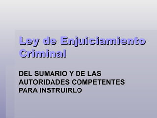 Ley de Enjuiciamiento
Criminal
DEL SUMARIO Y DE LAS
AUTORIDADES COMPETENTES
PARA INSTRUIRLO
 