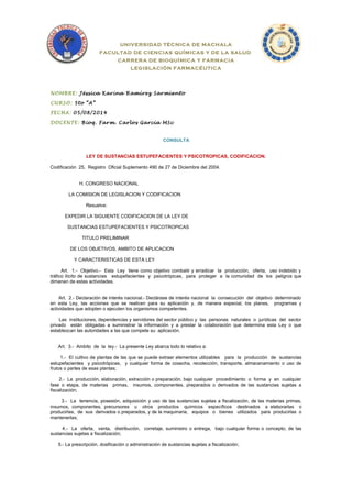 UNIVERSIDAD TÉCNICA DE MACHALA 
FACULTAD DE CIENCIAS QUÍMICAS Y DE LA SALUD 
CARRERA DE BIOQUÍMICA Y FARMACIA 
LEGISLACIÓN FARMACÉUTICA 
NOMBRE: Jéssica Karina Ramírez Sarmiento 
CURSO: 5to “A” 
FECHA: 05/08/2014 
DOCENTE: Bioq. Farm. Carlos García MSc 
CONSULTA 
LEY DE SUSTANCIAS ESTUPEFACIENTES Y PSICOTROPICAS, CODIFICACION. 
Codificación 25, Registro Oficial Suplemento 490 de 27 de Diciembre del 2004. 
H. CONGRESO NACIONAL 
LA COMISION DE LEGISLACION Y CODIFICACION 
Resuelve: 
EXPEDIR LA SIGUIENTE CODIFICACION DE LA LEY DE 
SUSTANCIAS ESTUPEFACIENTES Y PSICOTROPICAS 
TITULO PRELIMINAR 
DE LOS OBJETIVOS, AMBITO DE APLICACION 
Y CARACTERISTICAS DE ESTA LEY 
Art. 1.- Objetivo.- Esta Ley tiene como objetivo combatir y erradicar la producción, oferta, uso indebido y 
tráfico ilícito de sustancias estupefacientes y psicotrópicas, para proteger a la comunidad de los peligros que 
dimanan de estas actividades. 
Art. 2.- Declaración de interés nacional.- Declárase de interés nacional la consecución del objetivo determinado 
en esta Ley, las acciones que se realicen para su aplicación y, de manera especial, los planes, programas y 
actividades que adopten o ejecuten los organismos competentes. 
Las instituciones, dependencias y servidores del sector público y las personas naturales o jurídicas del sector 
privado están obligadas a suministrar la información y a prestar la colaboración que determina esta Ley o que 
establezcan las autoridades a las que compete su aplicación. 
Art. 3.- Ambito de la ley.- La presente Ley abarca todo lo relativo a: 
1.- El cultivo de plantas de las que se puede extraer elementos utilizables para la producción de sustancias 
estupefacientes y psicotrópicas, y cualquier forma de cosecha, recolección, transporte, almacenamiento o uso de 
frutos o partes de esas plantas; 
2.- La producción, elaboración, extracción o preparación, bajo cualquier procedimiento o forma y en cualquier 
fase o etapa, de materias primas, insumos, componentes, preparados o derivados de las sustancias sujetas a 
fiscalización; 
3.- La tenencia, posesión, adquisición y uso de las sustancias sujetas a fiscalización, de las materias primas, 
insumos, componentes, precursores u otros productos químicos específicos destinados a elaborarlas o 
producirlas, de sus derivados o preparados, y de la maquinaria, equipos o bienes utilizados para producirlas o 
mantenerlas; 
4.- La oferta, venta, distribución, corretaje, suministro o entrega, bajo cualquier forma o concepto, de las 
sustancias sujetas a fiscalización; 
5.- La prescripción, dosificación o administración de sustancias sujetas a fiscalización; 
 