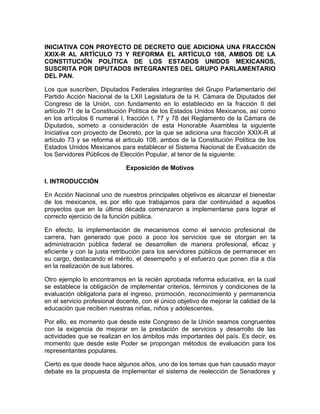 INICIATIVA CON PROYECTO DE DECRETO QUE ADICIONA UNA FRACCIÓN
XXIX-R AL ARTÍCULO 73 Y REFORMA EL ARTÍCULO 108, AMBOS DE LA
CONSTITUCIÓN POLÍTICA DE LOS ESTADOS UNIDOS MEXICANOS,
SUSCRITA POR DIPUTADOS INTEGRANTES DEL GRUPO PARLAMENTARIO
DEL PAN.
Los que suscriben, Diputados Federales integrantes del Grupo Parlamentario del
Partido Acción Nacional de la LXII Legislatura de la H. Cámara de Diputados del
Congreso de la Unión, con fundamento en lo establecido en la fracción II del
artículo 71 de la Constitución Política de los Estados Unidos Mexicanos, así como
en los artículos 6 numeral I, fracción I, 77 y 78 del Reglamento de la Cámara de
Diputados, someto a consideración de esta Honorable Asamblea la siguiente
Iniciativa con proyecto de Decreto, por la que se adiciona una fracción XXIX-R al
artículo 73 y se reforma el artículo 108, ambos de la Constitución Política de los
Estados Unidos Mexicanos para establecer el Sistema Nacional de Evaluación de
los Servidores Públicos de Elección Popular, al tenor de la siguiente:
Exposición de Motivos
I. INTRODUCCIÓN
En Acción Nacional uno de nuestros principales objetivos es alcanzar el bienestar
de los mexicanos, es por ello que trabajamos para dar continuidad a aquellos
proyectos que en la última década comenzaron a implementarse para lograr el
correcto ejercicio de la función pública.
En efecto, la implementación de mecanismos como el servicio profesional de
carrera, han generado que poco a poco los servicios que se otorgan en la
administración pública federal se desarrollen de manera profesional, eficaz y
eficiente y con la justa retribución para los servidores públicos de permanecer en
su cargo, destacando el mérito, el desempeño y el esfuerzo que ponen día a día
en la realización de sus labores.
Otro ejemplo lo encontramos en la recién aprobada reforma educativa, en la cual
se establece la obligación de implementar criterios, términos y condiciones de la
evaluación obligatoria para el ingreso, promoción, reconocimiento y permanencia
en el servicio profesional docente, con el único objetivo de mejorar la calidad de la
educación que reciben nuestras niñas, niños y adolescentes.
Por ello, es momento que desde este Congreso de la Unión seamos congruentes
con la exigencia de mejorar en la prestación de servicios y desarrollo de las
actividades que se realizan en los ámbitos más importantes del país. Es decir, es
momento que desde este Poder se propongan métodos de evaluación para los
representantes populares.
Cierto es que desde hace algunos años, uno de los temas que han causado mayor
debate es la propuesta de implementar el sistema de reelección de Senadores y
 