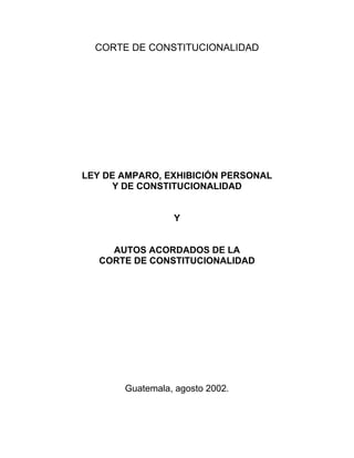 CORTE DE CONSTITUCIONALIDAD
LEY DE AMPARO, EXHIBICIÓN PERSONAL
Y DE CONSTITUCIONALIDAD
Y
AUTOS ACORDADOS DE LA
CORTE DE CONSTITUCIONALIDAD
Guatemala, agosto 2002.
 