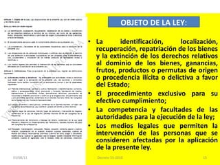 La identificación, localización, recuperación, repatriación de los bienes y la extinción de los derechos relativos al dominio de los bienes, ganancias, frutos, productos o permutas de origen o procedencia ilícita o delictiva a favor del Estado;  El procedimiento exclusivo para su efectivo cumplimiento; La competencia y facultades de las autoridades para la ejecución de la ley; Los medios legales que permiten la intervención de las personas que se consideren afectadas por la aplicación de la presente ley. OBJETO DE LA LEY : 03/08/11 Decreto 55-2010 