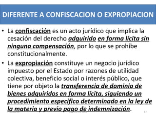 La  confiscación   es un acto jurídico que implica la cesación del derecho  adquirido   en forma lícita sin ninguna compensación , por lo que se prohíbe constitucionalmente.  La  expropiación  constituye un negocio jurídico impuesto por el Estado por razones de utilidad colectiva, beneficio social o interés público, que tiene por objeto la  transferencia de dominio de bienes adquiridos en forma lícita, siguiendo un procedimiento específico determinado en la ley de la materia y previo pago de indemnización . DIFERENTE A CONFISCACION O EXPROPIACION  03/08/11 Decreto 55-2010 