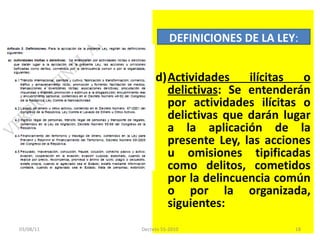 Actividades ilícitas o delictivas : Se entenderán por actividades ilícitas o delictivas que darán lugar a la aplicación de la presente Ley, las acciones u omisiones tipificadas como delitos, cometidos por la delincuencia común o por la organizada, siguientes: DEFINICIONES DE LA LEY : 03/08/11 Decreto 55-2010 