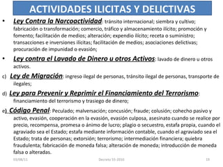 Ley Contra la Narcoactividad : tránsito internacional; siembra y cultivo; fabricación o transformación; comercio, tráfico y almacenamiento ilícito; promoción y fomento; facilitación de medios; alteración; expendio ilícito; receta o suministro; transacciones e inversiones ilícitas; facilitación de medios; asociaciones delictivas; procuración de impunidad o evasión; Ley contra el Lavado de Dinero u otros Activos : lavado de dinero u otros activos. c)  Ley de Migración : ingreso ilegal de personas, tránsito ilegal de personas, transporte de ilegales; d)  Ley para Prevenir y Reprimir el Financiamiento del Terrorismo : financiamiento del terrorismo y trasiego de dinero; e )  Código Penal : Peculado; malversación; concusión; fraude; colusión; cohecho pasivo y activo, evasión, cooperación en la evasión, evasión culposa, asesinato cuando se realice por precio, recompensa, promesa o ánimo de lucro; plagio o secuestro, estafa propia, cuando el agraviado sea el Estado; estafa mediante información contable, cuando el agraviado sea el Estado; trata de personas; extorsión; terrorismo; intermediación financiera; quiebra fraudulenta; fabricación de moneda falsa; alteración de moneda; introducción de moneda falsa o alteradas. ACTIVIDADES ILICITAS Y DELICTIVAS 03/08/11 Decreto 55-2010 