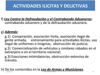 f)  Ley Contra la Defraudación y el Contrabando Aduaneros : contrabando aduanero y de la defraudación aduanera. g)  Además : g.1)  Conspiración, asociación ilícita, asociación ilegal de gente armada,  entrenamiento para actividades ilícitas, uso ilegal de uniformes o insignias,  obstrucción de justicia; g.2)  Comercialización de vehículos y similares robados en el extranjero o en el territorio nacional; g.3) Exacciones intimidatorias, obstrucción extorsiva de tránsito. h) De los contenidos en la  Ley de Armas y Municiones . ACTIVIDADES ILICITAS Y DELICTIVAS 03/08/11 Decreto 55-2010 