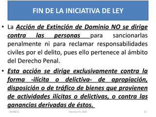 La  Acción de Extinción de Dominio NO se dirige contra las personas  para sancionarlas penalmente ni para reclamar responsabilidades civiles por el delito, pues ello pertenece al ámbito del Derecho Penal.  Esta acción se dirige exclusivamente contra la forma -ilícita o delictiva- de apropiación, disposición o de tráfico de bienes que provienen de actividades ilícitas o delictivas, o contra las ganancias derivadas de éstos.  FIN DE LA INICIATIVA DE LEY 03/08/11 Decreto 55-2010 