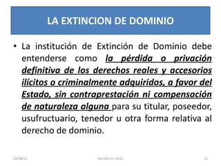 La institución de Extinción de Dominio debe entenderse como  la pérdida o privación definitiva de los derechos reales y accesorios ilícitos o criminalmente adquiridos, a favor del Estado, sin contraprestación ni compensación de naturaleza alguna  para su titular, poseedor, usufructuario, tenedor u otra forma relativa al derecho de dominio. LA EXTINCION DE DOMINIO 03/08/11 Decreto 55-2010 