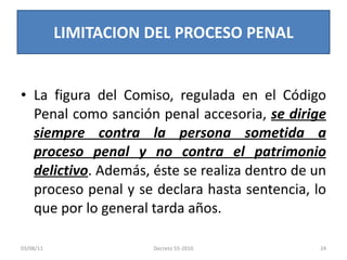 La figura del Comiso, regulada en el Código Penal como sanción penal accesoria,  se dirige siempre contra la persona sometida a proceso penal y no contra el patrimonio delictivo . Además, éste se realiza dentro de un proceso penal y se declara hasta sentencia, lo que por lo general tarda años. LIMITACION DEL PROCESO PENAL 03/08/11 Decreto 55-2010 