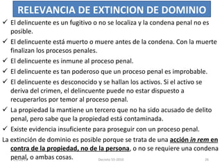 El delincuente es un fugitivo o no se localiza y la condena penal no es posible. El delincuente está muerto o muere antes de la condena. Con la muerte finalizan los procesos penales. El delincuente es inmune al proceso penal. El delincuente es tan poderoso que un proceso penal es improbable. El delincuente es desconocido y se hallan los activos. Si el activo se deriva del crimen, el delincuente puede no estar dispuesto a recuperarlos por temor al proceso penal.  La propiedad la mantiene un tercero que no ha sido acusado de delito penal, pero sabe que la propiedad está contaminada. Existe evidencia insuficiente para proseguir con un proceso penal. La extinción de dominio es posible porque se trata de una  acción  in rem  en contra de la propiedad, no de la persona , o no se requiere una condena penal, o ambas cosas.  RELEVANCIA DE EXTINCION DE DOMINIO 03/08/11 Decreto 55-2010 