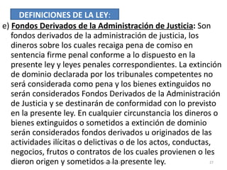 e)  Fondos Derivados de la Administración de Justicia :  Son fondos derivados de la administración de justicia, los dineros sobre los cuales recaiga pena de comiso en sentencia firme penal conforme a lo dispuesto en la presente ley y leyes penales correspondientes. La extinción de dominio declarada por los tribunales competentes no será considerada como pena y los bienes extinguidos no serán considerados Fondos Derivados de la Administración de Justicia y se destinarán de conformidad con lo previsto en la presente ley. En cualquier circunstancia los dineros o bienes extinguidos o sometidos a extinción de dominio serán considerados fondos derivados u originados de las actividades ilícitas o delictivas o de los actos, conductas, negocios, frutos o contratos de los cuales provienen o les dieron origen y sometidos a la presente ley. DEFINICIONES DE LA LEY : 03/08/11 Decreto 55-2010 